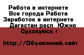 Работа в интернете - Все города Работа » Заработок в интернете   . Дагестан респ.,Южно-Сухокумск г.